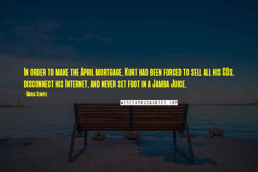 Maria Semple Quotes: In order to make the April mortgage, Kurt had been forced to sell all his CDs, disconnect his Internet, and never set foot in a Jamba Juice.