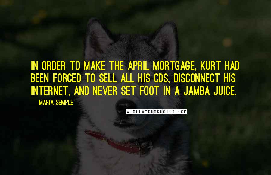 Maria Semple Quotes: In order to make the April mortgage, Kurt had been forced to sell all his CDs, disconnect his Internet, and never set foot in a Jamba Juice.