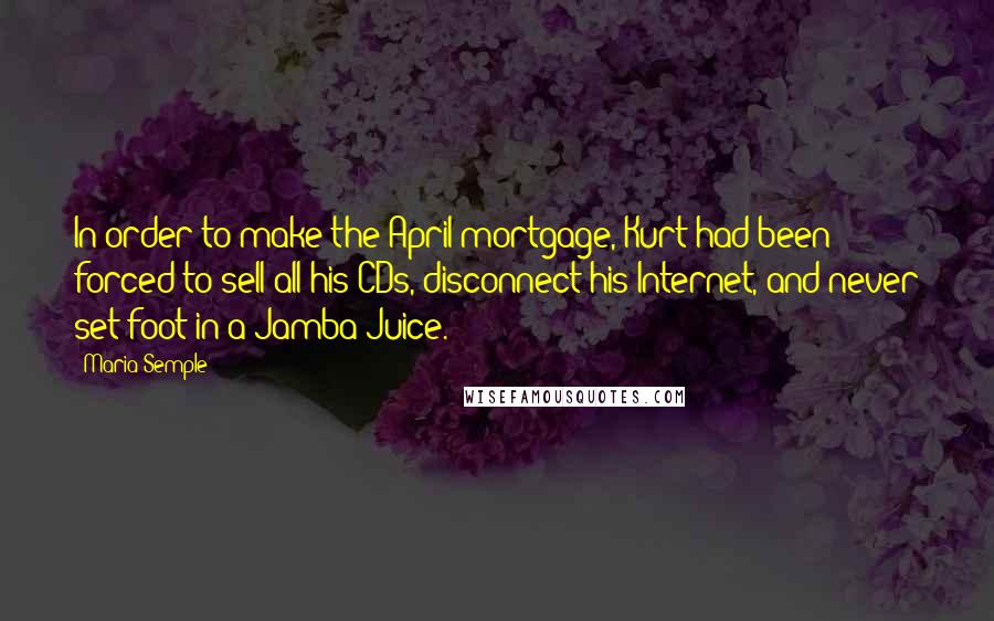 Maria Semple Quotes: In order to make the April mortgage, Kurt had been forced to sell all his CDs, disconnect his Internet, and never set foot in a Jamba Juice.