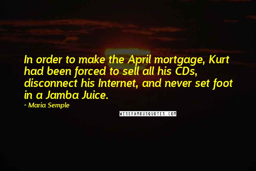 Maria Semple Quotes: In order to make the April mortgage, Kurt had been forced to sell all his CDs, disconnect his Internet, and never set foot in a Jamba Juice.