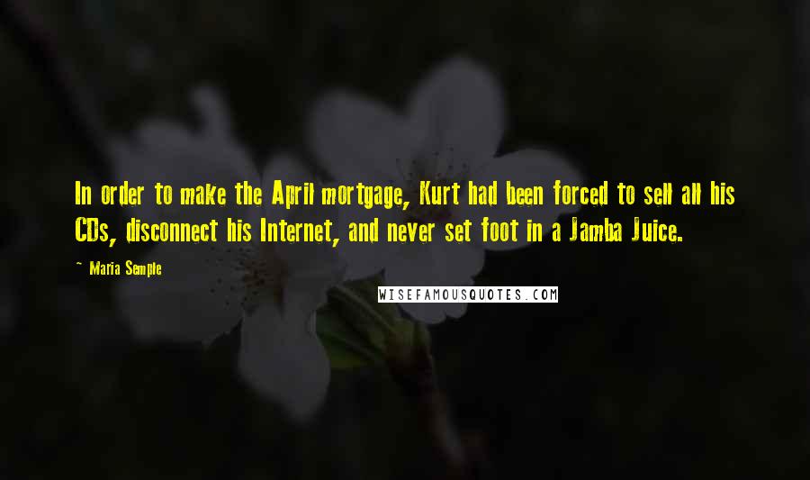 Maria Semple Quotes: In order to make the April mortgage, Kurt had been forced to sell all his CDs, disconnect his Internet, and never set foot in a Jamba Juice.