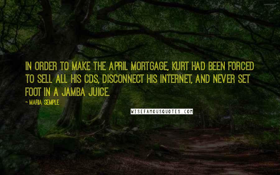 Maria Semple Quotes: In order to make the April mortgage, Kurt had been forced to sell all his CDs, disconnect his Internet, and never set foot in a Jamba Juice.