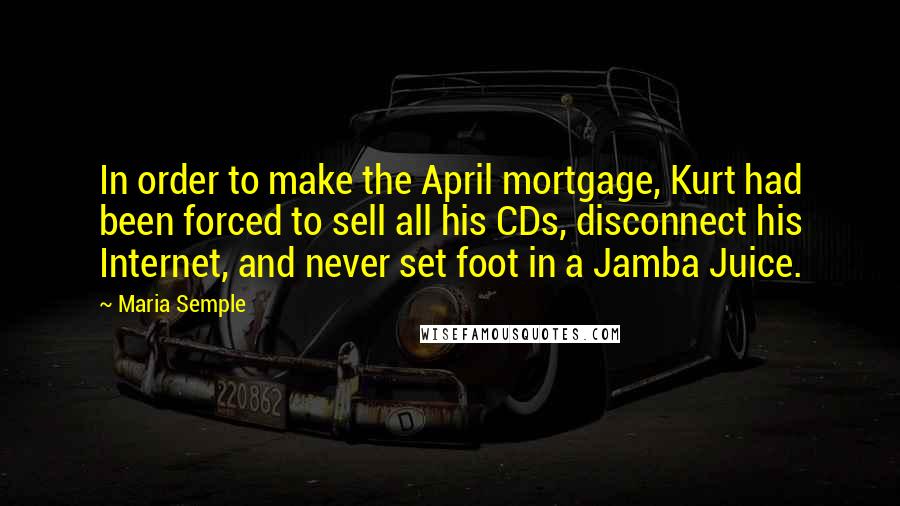 Maria Semple Quotes: In order to make the April mortgage, Kurt had been forced to sell all his CDs, disconnect his Internet, and never set foot in a Jamba Juice.