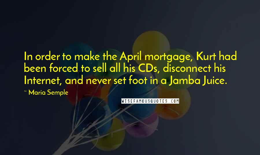 Maria Semple Quotes: In order to make the April mortgage, Kurt had been forced to sell all his CDs, disconnect his Internet, and never set foot in a Jamba Juice.