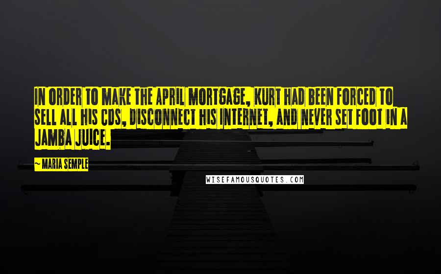 Maria Semple Quotes: In order to make the April mortgage, Kurt had been forced to sell all his CDs, disconnect his Internet, and never set foot in a Jamba Juice.