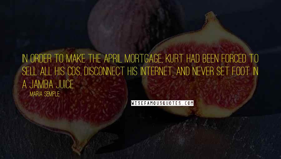 Maria Semple Quotes: In order to make the April mortgage, Kurt had been forced to sell all his CDs, disconnect his Internet, and never set foot in a Jamba Juice.