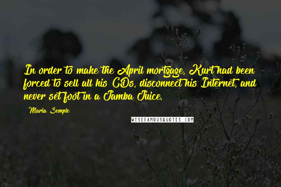 Maria Semple Quotes: In order to make the April mortgage, Kurt had been forced to sell all his CDs, disconnect his Internet, and never set foot in a Jamba Juice.