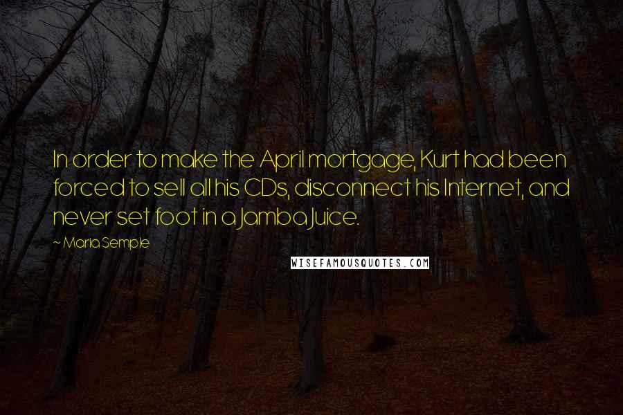 Maria Semple Quotes: In order to make the April mortgage, Kurt had been forced to sell all his CDs, disconnect his Internet, and never set foot in a Jamba Juice.