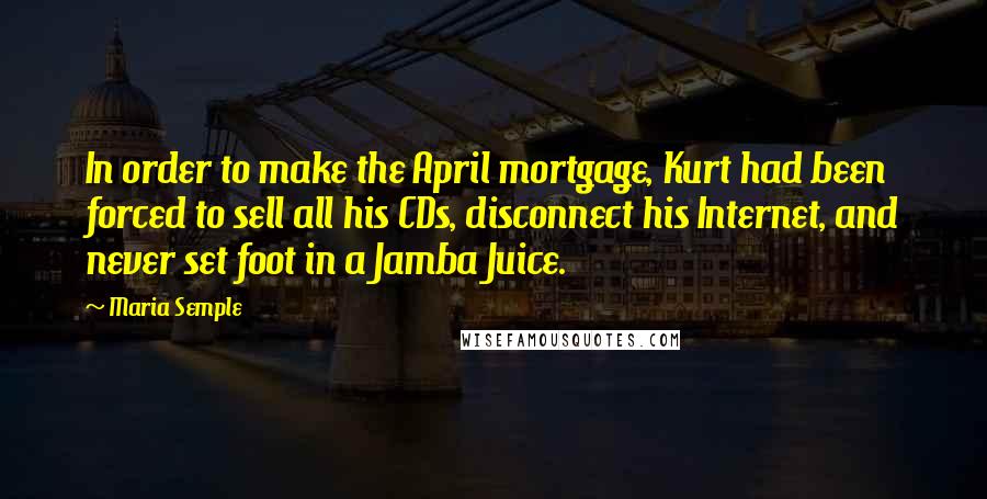 Maria Semple Quotes: In order to make the April mortgage, Kurt had been forced to sell all his CDs, disconnect his Internet, and never set foot in a Jamba Juice.