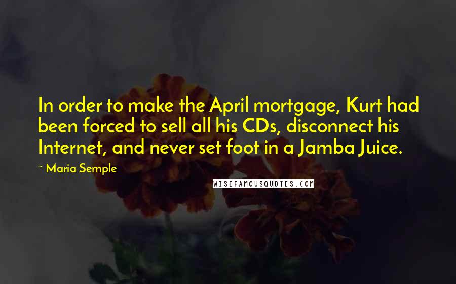 Maria Semple Quotes: In order to make the April mortgage, Kurt had been forced to sell all his CDs, disconnect his Internet, and never set foot in a Jamba Juice.