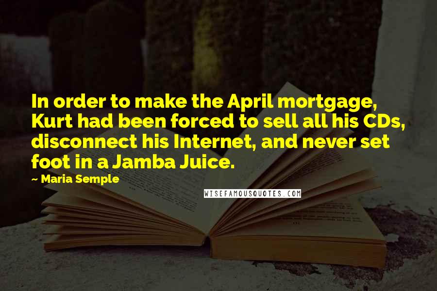 Maria Semple Quotes: In order to make the April mortgage, Kurt had been forced to sell all his CDs, disconnect his Internet, and never set foot in a Jamba Juice.