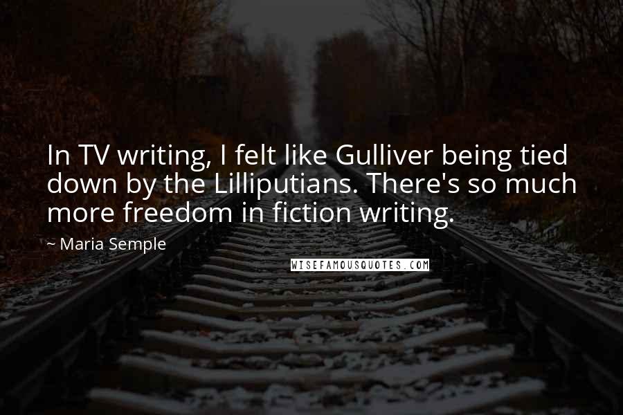 Maria Semple Quotes: In TV writing, I felt like Gulliver being tied down by the Lilliputians. There's so much more freedom in fiction writing.