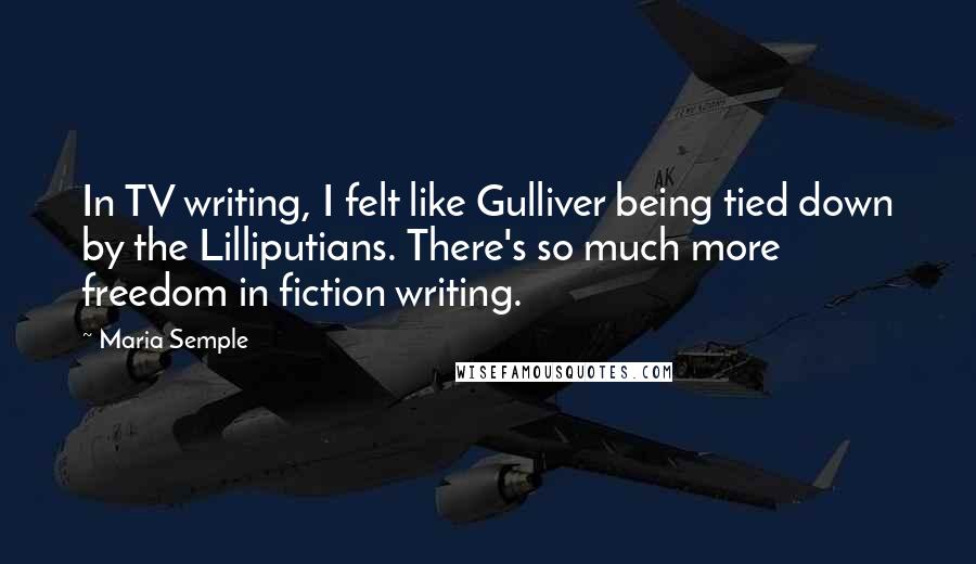 Maria Semple Quotes: In TV writing, I felt like Gulliver being tied down by the Lilliputians. There's so much more freedom in fiction writing.