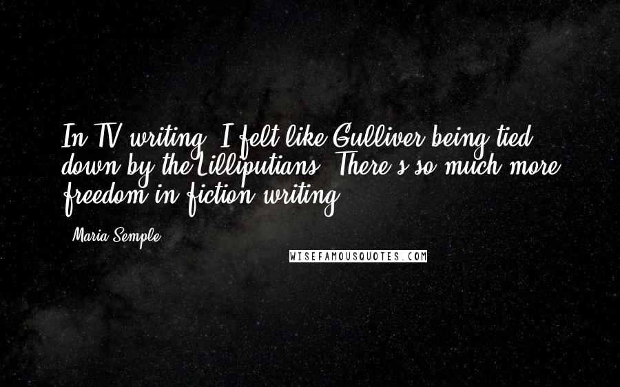 Maria Semple Quotes: In TV writing, I felt like Gulliver being tied down by the Lilliputians. There's so much more freedom in fiction writing.