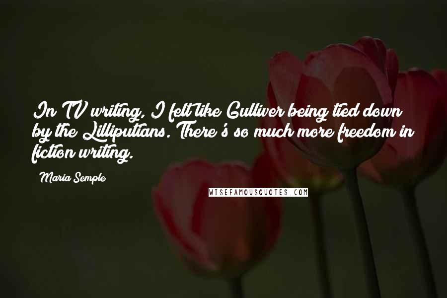 Maria Semple Quotes: In TV writing, I felt like Gulliver being tied down by the Lilliputians. There's so much more freedom in fiction writing.