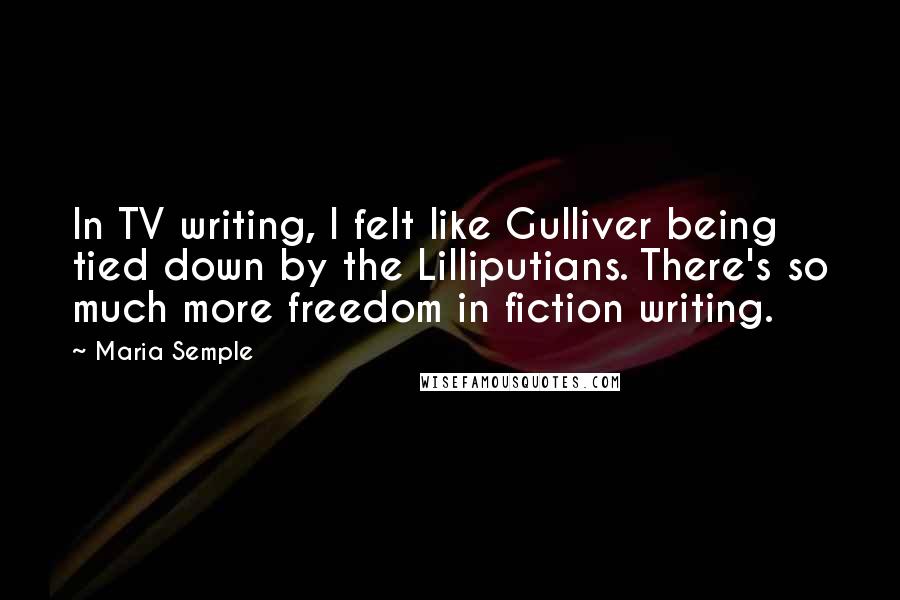 Maria Semple Quotes: In TV writing, I felt like Gulliver being tied down by the Lilliputians. There's so much more freedom in fiction writing.