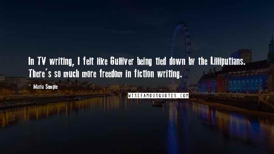 Maria Semple Quotes: In TV writing, I felt like Gulliver being tied down by the Lilliputians. There's so much more freedom in fiction writing.