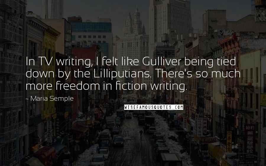 Maria Semple Quotes: In TV writing, I felt like Gulliver being tied down by the Lilliputians. There's so much more freedom in fiction writing.