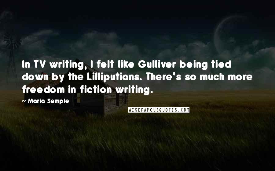 Maria Semple Quotes: In TV writing, I felt like Gulliver being tied down by the Lilliputians. There's so much more freedom in fiction writing.