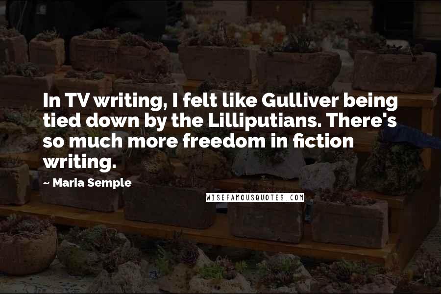 Maria Semple Quotes: In TV writing, I felt like Gulliver being tied down by the Lilliputians. There's so much more freedom in fiction writing.