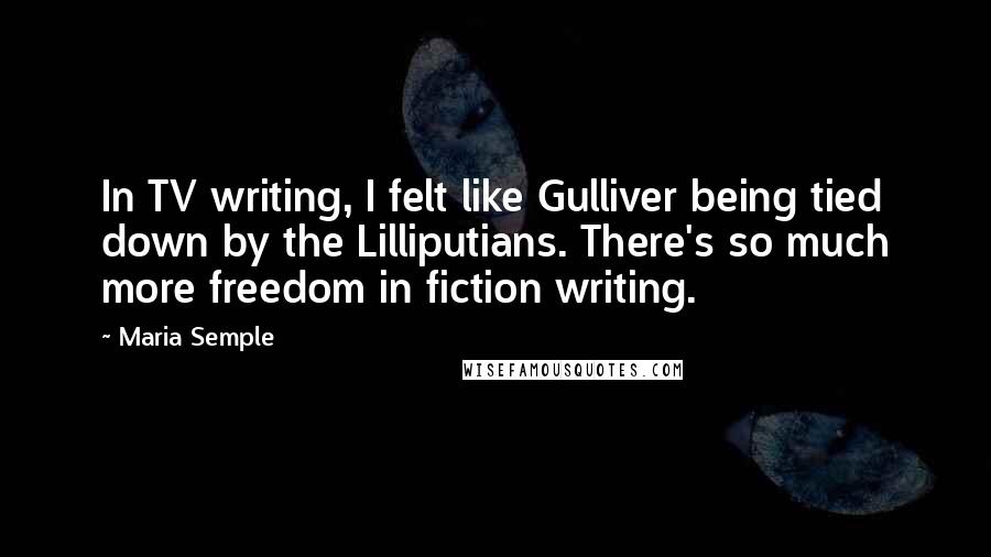 Maria Semple Quotes: In TV writing, I felt like Gulliver being tied down by the Lilliputians. There's so much more freedom in fiction writing.