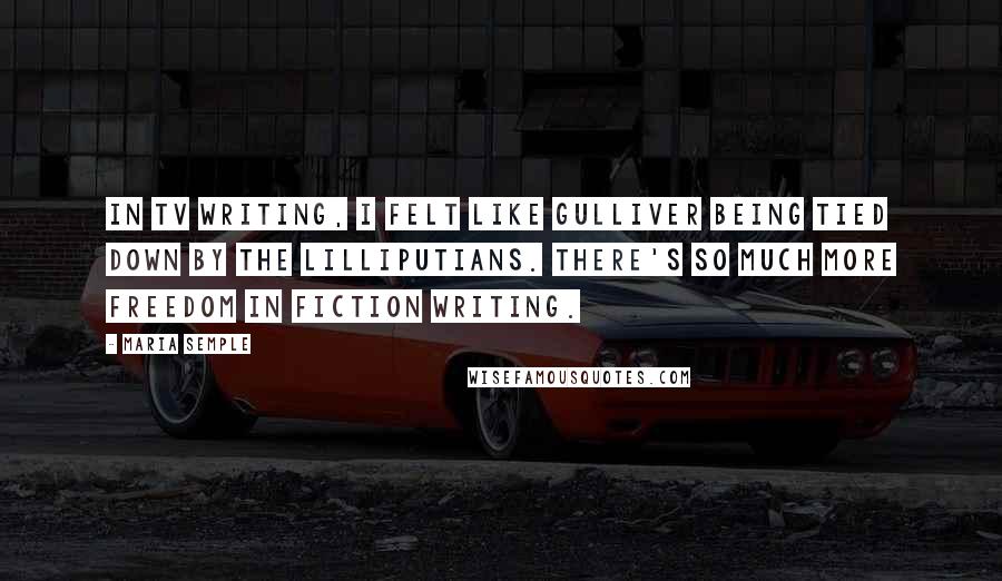 Maria Semple Quotes: In TV writing, I felt like Gulliver being tied down by the Lilliputians. There's so much more freedom in fiction writing.