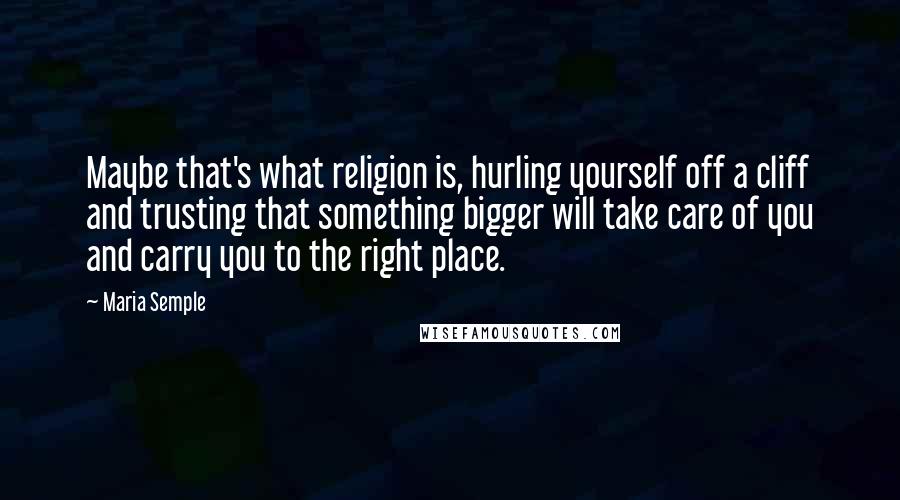 Maria Semple Quotes: Maybe that's what religion is, hurling yourself off a cliff and trusting that something bigger will take care of you and carry you to the right place.