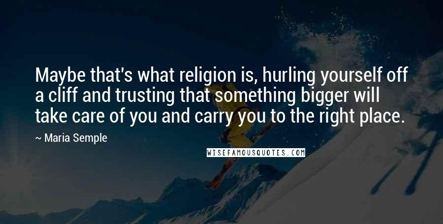 Maria Semple Quotes: Maybe that's what religion is, hurling yourself off a cliff and trusting that something bigger will take care of you and carry you to the right place.