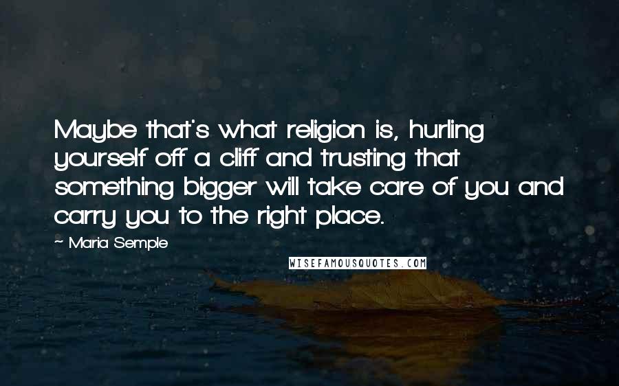 Maria Semple Quotes: Maybe that's what religion is, hurling yourself off a cliff and trusting that something bigger will take care of you and carry you to the right place.