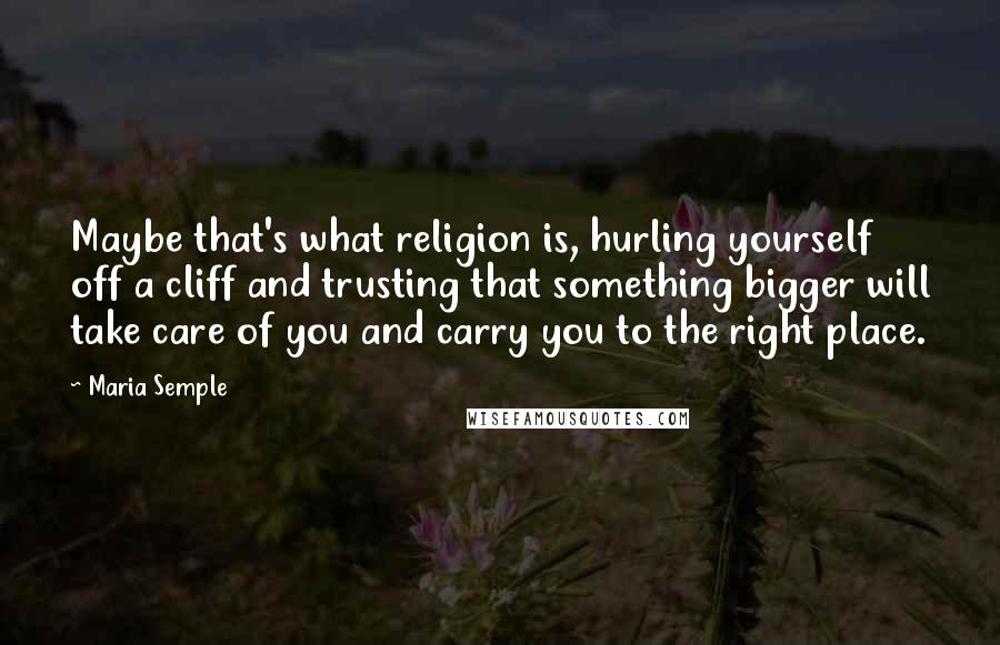 Maria Semple Quotes: Maybe that's what religion is, hurling yourself off a cliff and trusting that something bigger will take care of you and carry you to the right place.