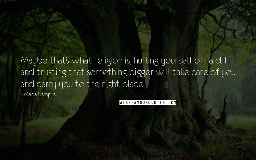 Maria Semple Quotes: Maybe that's what religion is, hurling yourself off a cliff and trusting that something bigger will take care of you and carry you to the right place.