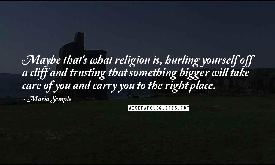 Maria Semple Quotes: Maybe that's what religion is, hurling yourself off a cliff and trusting that something bigger will take care of you and carry you to the right place.