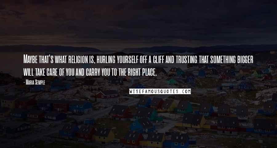 Maria Semple Quotes: Maybe that's what religion is, hurling yourself off a cliff and trusting that something bigger will take care of you and carry you to the right place.