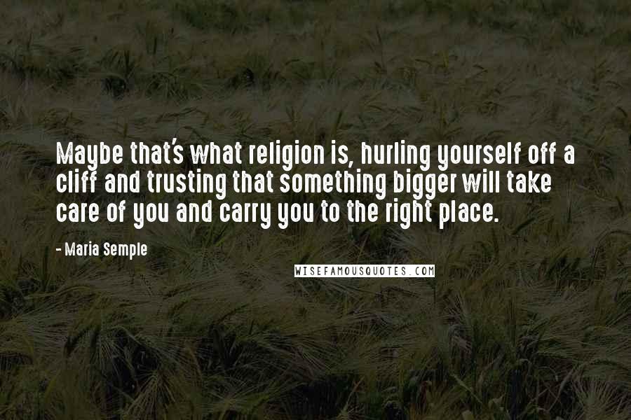 Maria Semple Quotes: Maybe that's what religion is, hurling yourself off a cliff and trusting that something bigger will take care of you and carry you to the right place.