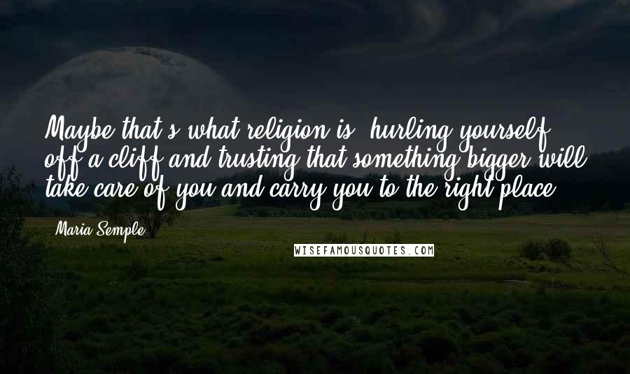 Maria Semple Quotes: Maybe that's what religion is, hurling yourself off a cliff and trusting that something bigger will take care of you and carry you to the right place.