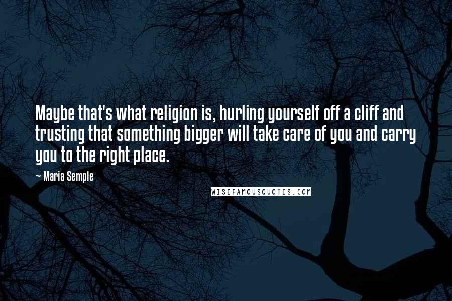 Maria Semple Quotes: Maybe that's what religion is, hurling yourself off a cliff and trusting that something bigger will take care of you and carry you to the right place.