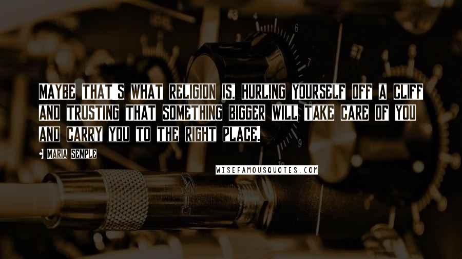 Maria Semple Quotes: Maybe that's what religion is, hurling yourself off a cliff and trusting that something bigger will take care of you and carry you to the right place.
