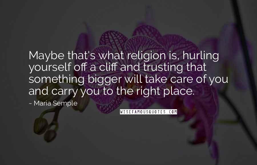 Maria Semple Quotes: Maybe that's what religion is, hurling yourself off a cliff and trusting that something bigger will take care of you and carry you to the right place.