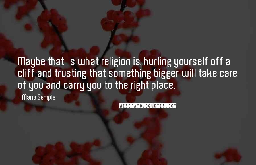 Maria Semple Quotes: Maybe that's what religion is, hurling yourself off a cliff and trusting that something bigger will take care of you and carry you to the right place.