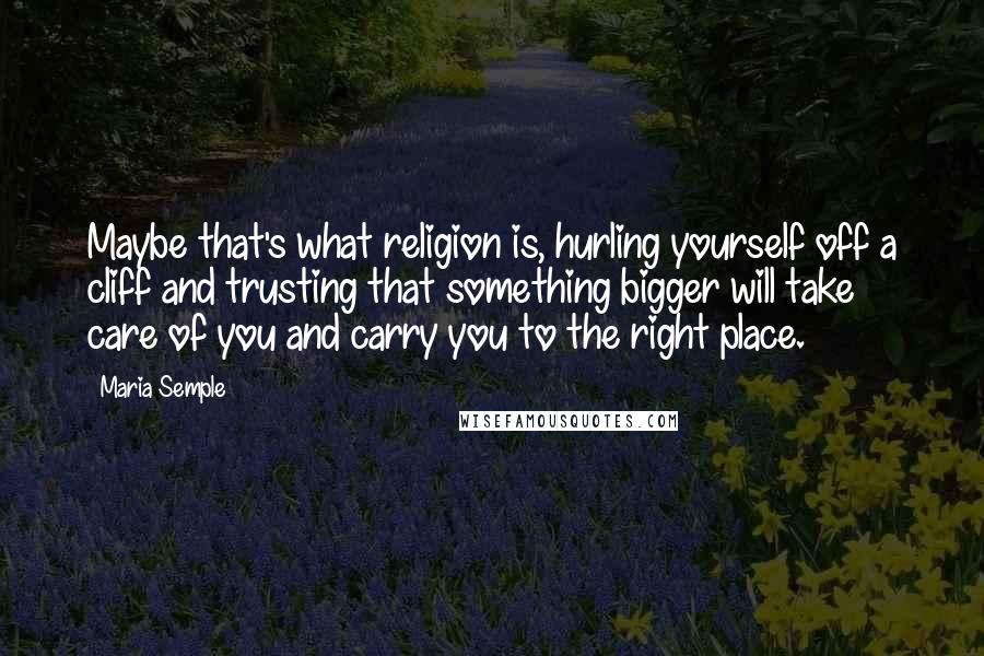 Maria Semple Quotes: Maybe that's what religion is, hurling yourself off a cliff and trusting that something bigger will take care of you and carry you to the right place.