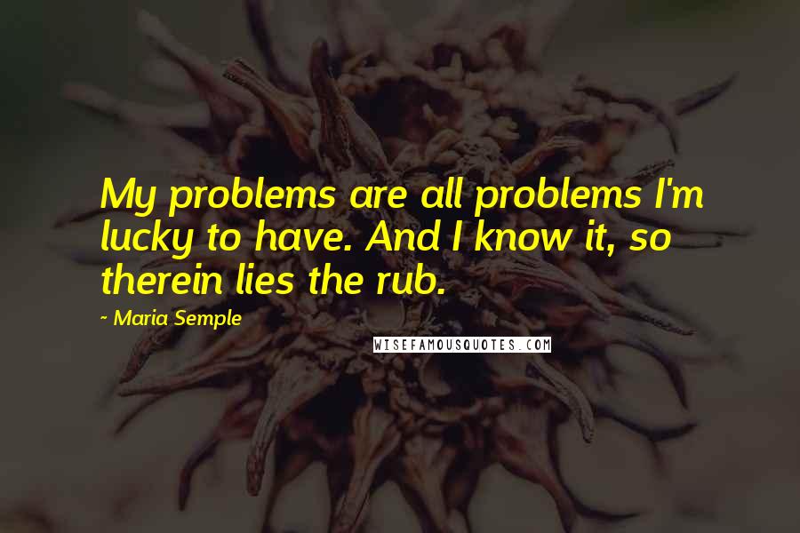 Maria Semple Quotes: My problems are all problems I'm lucky to have. And I know it, so therein lies the rub.