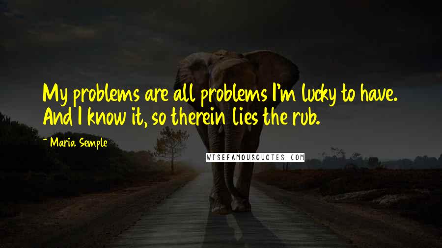 Maria Semple Quotes: My problems are all problems I'm lucky to have. And I know it, so therein lies the rub.