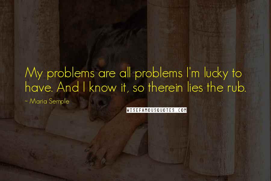 Maria Semple Quotes: My problems are all problems I'm lucky to have. And I know it, so therein lies the rub.