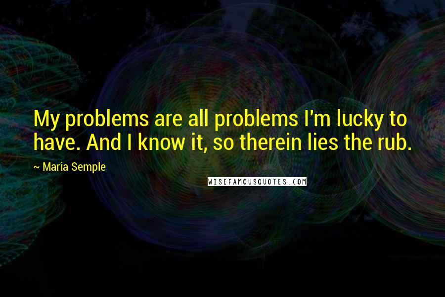 Maria Semple Quotes: My problems are all problems I'm lucky to have. And I know it, so therein lies the rub.