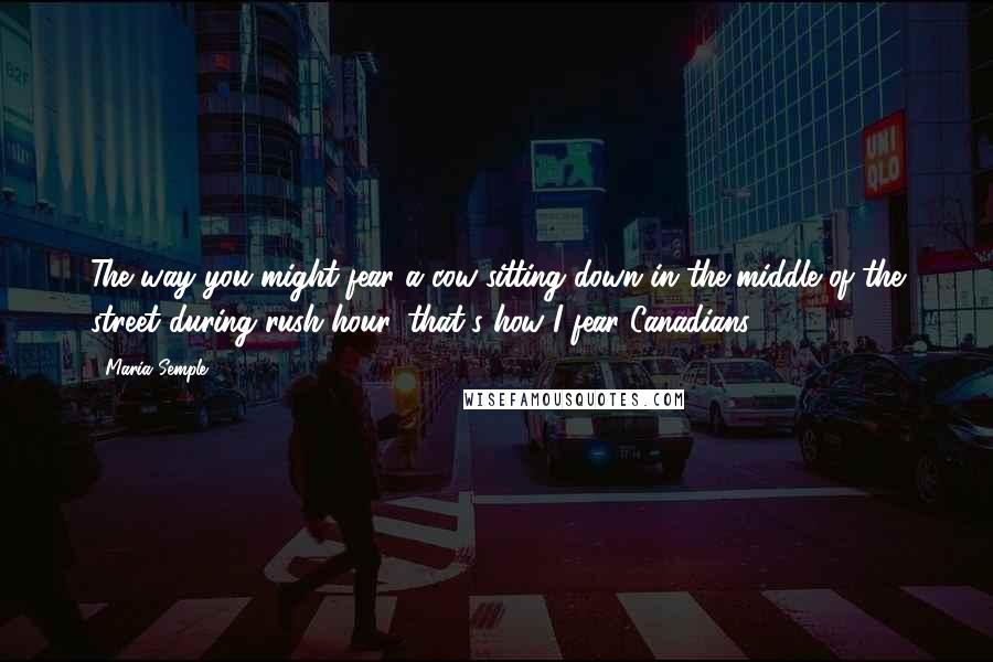 Maria Semple Quotes: The way you might fear a cow sitting down in the middle of the street during rush hour, that's how I fear Canadians.