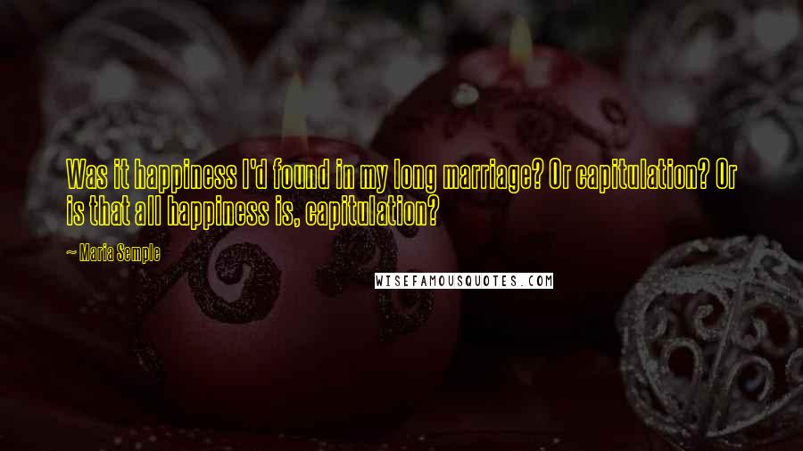 Maria Semple Quotes: Was it happiness I'd found in my long marriage? Or capitulation? Or is that all happiness is, capitulation?