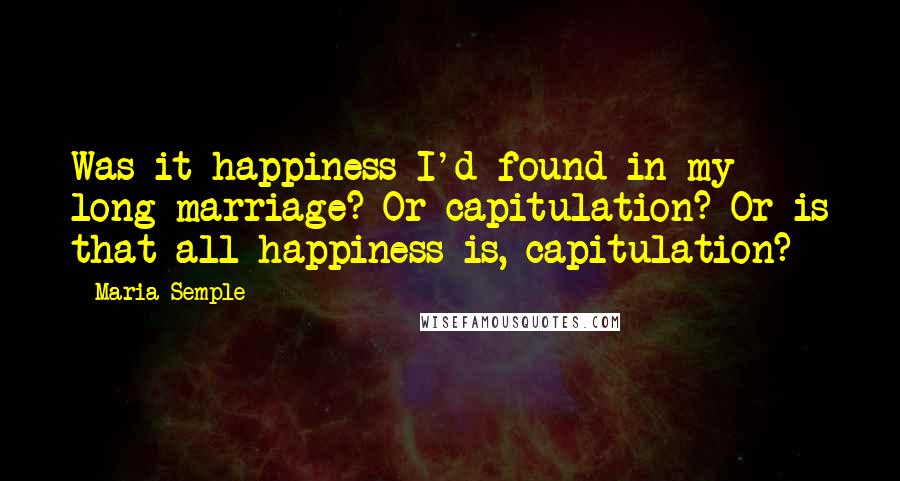 Maria Semple Quotes: Was it happiness I'd found in my long marriage? Or capitulation? Or is that all happiness is, capitulation?