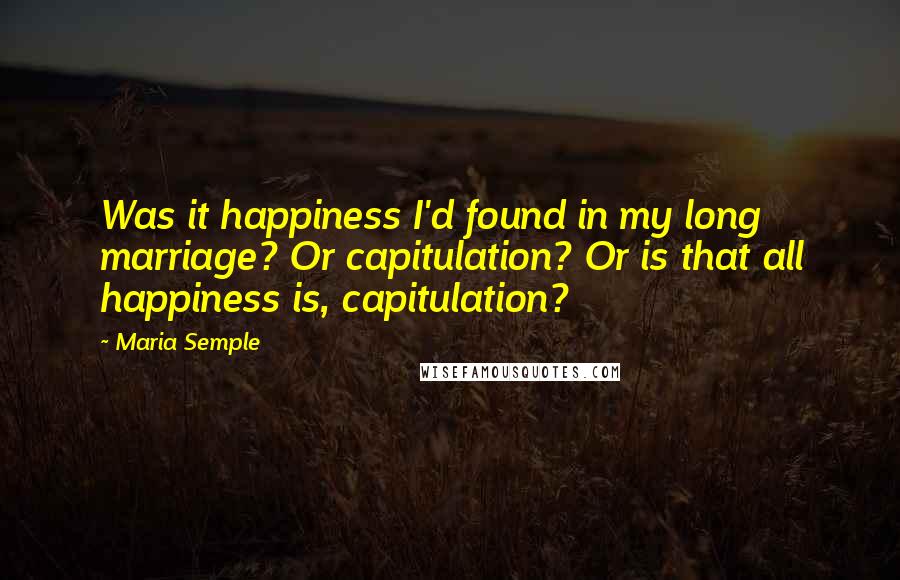 Maria Semple Quotes: Was it happiness I'd found in my long marriage? Or capitulation? Or is that all happiness is, capitulation?