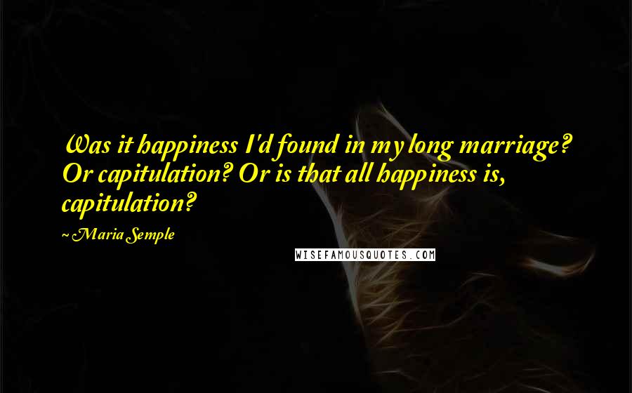 Maria Semple Quotes: Was it happiness I'd found in my long marriage? Or capitulation? Or is that all happiness is, capitulation?