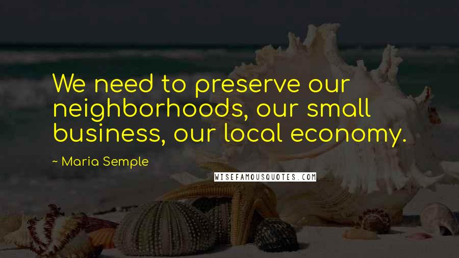 Maria Semple Quotes: We need to preserve our neighborhoods, our small business, our local economy.